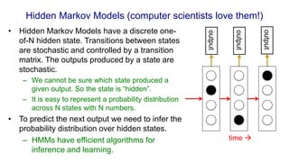 Hidden Markov Models (computer scientists love them!)
• Hidden Markov Models have a discrete one-
of-N hidden state. Transitions between states
are stochastic and controlled by a transition
matrix. The outputs produced by a state are
stochastic.
– We cannot be sure which state produced a
given output. So the state is “hidden”.
– It is easy to represent a probability distribution
across N states with N numbers.
• To predict the next output we need to infer the
probability distribution over hidden states.
– HMMs have efficient algorithms for
inference and learning.
output
output
output
time 
 
