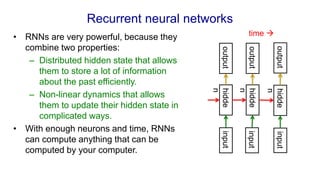 Recurrent neural networks
• RNNs are very powerful, because they
combine two properties:
– Distributed hidden state that allows
them to store a lot of information
about the past efficiently.
– Non-linear dynamics that allows
them to update their hidden state in
complicated ways.
• With enough neurons and time, RNNs
can compute anything that can be
computed by your computer.
input
input
input
hidde
n
hidde
n
hidde
n
output
output
output
time 
 