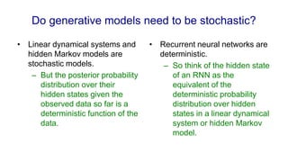 Do generative models need to be stochastic?
• Linear dynamical systems and
hidden Markov models are
stochastic models.
– But the posterior probability
distribution over their
hidden states given the
observed data so far is a
deterministic function of the
data.
• Recurrent neural networks are
deterministic.
– So think of the hidden state
of an RNN as the
equivalent of the
deterministic probability
distribution over hidden
states in a linear dynamical
system or hidden Markov
model.
 
