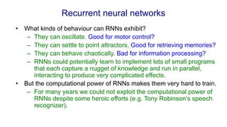 Recurrent neural networks
• What kinds of behaviour can RNNs exhibit?
– They can oscillate. Good for motor control?
– They can settle to point attractors. Good for retrieving memories?
– They can behave chaotically. Bad for information processing?
– RNNs could potentially learn to implement lots of small programs
that each capture a nugget of knowledge and run in parallel,
interacting to produce very complicated effects.
• But the computational power of RNNs makes them very hard to train.
– For many years we could not exploit the computational power of
RNNs despite some heroic efforts (e.g. Tony Robinson’s speech
recognizer).
 