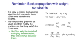 Reminder: Backpropagation with weight
constraints
• It is easy to modify the backprop
algorithm to incorporate linear
constraints between the
weights.
• We compute the gradients as
usual, and then modify the
gradients so that they satisfy the
constraints.
– So if the weights started off
satisfying the constraints,
they will continue to satisfy
them.
2
1
2
1
2
1
2
1
2
1
:
:
:
w
and
w
for
w
E
w
E
use
w
E
and
w
E
compute
w
w
need
we
w
w
constrain
To













 