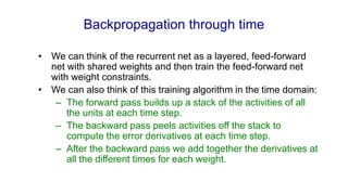 Backpropagation through time
• We can think of the recurrent net as a layered, feed-forward
net with shared weights and then train the feed-forward net
with weight constraints.
• We can also think of this training algorithm in the time domain:
– The forward pass builds up a stack of the activities of all
the units at each time step.
– The backward pass peels activities off the stack to
compute the error derivatives at each time step.
– After the backward pass we add together the derivatives at
all the different times for each weight.
 