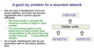 A good toy problem for a recurrent network
• We can train a feedforward net to do
binary addition, but there are obvious
regularities that it cannot capture
efficiently.
– We must decide in advance the
maximum number of digits in each
number.
– The processing applied to the
beginning of a long number does
not generalize to the end of the long
number because it uses different
weights.
• As a result, feedforward nets do not
generalize well on the binary addition
task.
00100110 10100110
11001100
hidden units
 