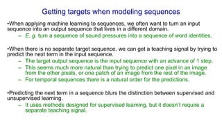 Getting targets when modeling sequences
•When applying machine learning to sequences, we often want to turn an input
sequence into an output sequence that lives in a different domain.
– E. g. turn a sequence of sound pressures into a sequence of word identities.
•When there is no separate target sequence, we can get a teaching signal by trying to
predict the next term in the input sequence.
– The target output sequence is the input sequence with an advance of 1 step.
– This seems much more natural than trying to predict one pixel in an image
from the other pixels, or one patch of an image from the rest of the image.
– For temporal sequences there is a natural order for the predictions.
•Predicting the next term in a sequence blurs the distinction between supervised and
unsupervised learning.
– It uses methods designed for supervised learning, but it doesn’t require a
separate teaching signal.
 