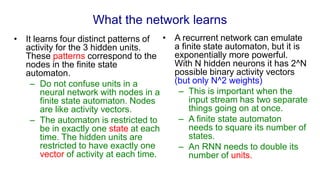 What the network learns
• It learns four distinct patterns of
activity for the 3 hidden units.
These patterns correspond to the
nodes in the finite state
automaton.
– Do not confuse units in a
neural network with nodes in a
finite state automaton. Nodes
are like activity vectors.
– The automaton is restricted to
be in exactly one state at each
time. The hidden units are
restricted to have exactly one
vector of activity at each time.
• A recurrent network can emulate
a finite state automaton, but it is
exponentially more powerful.
With N hidden neurons it has 2^N
possible binary activity vectors
(but only N^2 weights)
– This is important when the
input stream has two separate
things going on at once.
– A finite state automaton
needs to square its number of
states.
– An RNN needs to double its
number of units.
 