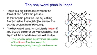 The backward pass is linear
• There is a big difference between the
forward and backward passes.
• In the forward pass we use squashing
functions (like the logistic) to prevent the
activity vectors from exploding.
• The backward pass, is completely linear. If
you double the error derivatives at the final
layer, all the error derivatives will double.
– The forward pass determines the slope
of the linear function used for
backpropagating through each neuron.
 