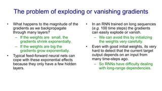The problem of exploding or vanishing gradients
• What happens to the magnitude of the
gradients as we backpropagate
through many layers?
– If the weights are small, the
gradients shrink exponentially.
– If the weights are big the
gradients grow exponentially.
• Typical feed-forward neural nets can
cope with these exponential effects
because they only have a few hidden
layers.
• In an RNN trained on long sequences
(e.g. 100 time steps) the gradients
can easily explode or vanish.
– We can avoid this by initializing
the weights very carefully.
• Even with good initial weights, its very
hard to detect that the current target
output depends on an input from
many time-steps ago.
– So RNNs have difficulty dealing
with long-range dependencies.
 