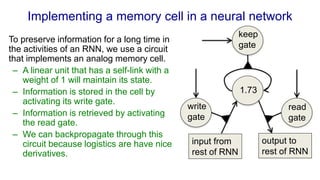 Implementing a memory cell in a neural network
To preserve information for a long time in
the activities of an RNN, we use a circuit
that implements an analog memory cell.
– A linear unit that has a self-link with a
weight of 1 will maintain its state.
– Information is stored in the cell by
activating its write gate.
– Information is retrieved by activating
the read gate.
– We can backpropagate through this
circuit because logistics are have nice
derivatives.
output to
rest of RNN
input from
rest of RNN
read
gate
write
gate
keep
gate
1.73
 