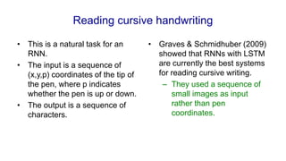 Reading cursive handwriting
• This is a natural task for an
RNN.
• The input is a sequence of
(x,y,p) coordinates of the tip of
the pen, where p indicates
whether the pen is up or down.
• The output is a sequence of
characters.
• Graves & Schmidhuber (2009)
showed that RNNs with LSTM
are currently the best systems
for reading cursive writing.
– They used a sequence of
small images as input
rather than pen
coordinates.
 
