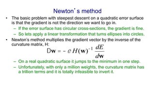 Newton’s method
• The basic problem with steepest descent on a quadratic error surface
is that the gradient is not the direction we want to go in.
– If the error surface has circular cross-sections, the gradient is fine.
– So lets apply a linear transformation that turns ellipses into circles.
• Newton’s method multiplies the gradient vector by the inverse of the
curvature matrix, H:
– On a real quadratic surface it jumps to the minimum in one step.
– Unfortunately, with only a million weights, the curvature matrix has
a trillion terms and it is totally infeasible to invert it.
Dw = -e H(w)-1 dE
dw
 