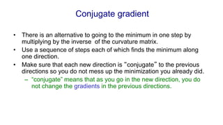 Conjugate gradient
• There is an alternative to going to the minimum in one step by
multiplying by the inverse of the curvature matrix.
• Use a sequence of steps each of which finds the minimum along
one direction.
• Make sure that each new direction is “conjugate” to the previous
directions so you do not mess up the minimization you already did.
– “conjugate” means that as you go in the new direction, you do
not change the gradients in the previous directions.
 