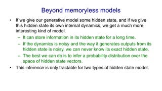 Beyond memoryless models
• If we give our generative model some hidden state, and if we give
this hidden state its own internal dynamics, we get a much more
interesting kind of model.
– It can store information in its hidden state for a long time.
– If the dynamics is noisy and the way it generates outputs from its
hidden state is noisy, we can never know its exact hidden state.
– The best we can do is to infer a probability distribution over the
space of hidden state vectors.
• This inference is only tractable for two types of hidden state model.
 