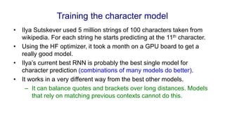 Training the character model
• Ilya Sutskever used 5 million strings of 100 characters taken from
wikipedia. For each string he starts predicting at the 11th character.
• Using the HF optimizer, it took a month on a GPU board to get a
really good model.
• Ilya’s current best RNN is probably the best single model for
character prediction (combinations of many models do better).
• It works in a very different way from the best other models.
– It can balance quotes and brackets over long distances. Models
that rely on matching previous contexts cannot do this.
 