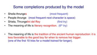 Some completions produced by the model
• Sheila thrunges (most frequent)
• People thrunge (most frequent next character is space)
• Shiela, Thrungelini del Rey (first try)
• The meaning of life is literary recognition. (6th try)
• The meaning of life is the tradition of the ancient human reproduction: it is
less favorable to the good boy for when to remove her bigger.
(one of the first 10 tries for a model trained for longer).
 