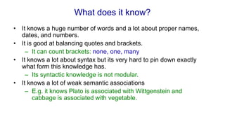 What does it know?
• It knows a huge number of words and a lot about proper names,
dates, and numbers.
• It is good at balancing quotes and brackets.
– It can count brackets: none, one, many
• It knows a lot about syntax but its very hard to pin down exactly
what form this knowledge has.
– Its syntactic knowledge is not modular.
• It knows a lot of weak semantic associations
– E.g. it knows Plato is associated with Wittgenstein and
cabbage is associated with vegetable.
 