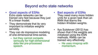 Beyond echo state networks
• Good aspects of ESNs
Echo state networks can be
trained very fast because they just
fit a linear model.
• They demonstrate that its very
important to initialize weights
sensibly.
• They can do impressive modeling
of one-dimensional time-series.
– but they cannot compete
seriously for high-dimensional
data like pre-processed
speech.
• Bad aspects of ESNs
They need many more hidden
units for a given task than an
RNN that learns the
hiddenhidden weights.
• Ilya Sutskever (2012) has
shown that if the weights are
initialized using the ESN
methods, RNNs can be
trained very effectively.
– He uses rmsprop with
momentum.
 
