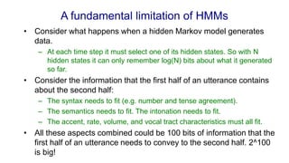 A fundamental limitation of HMMs
• Consider what happens when a hidden Markov model generates
data.
– At each time step it must select one of its hidden states. So with N
hidden states it can only remember log(N) bits about what it generated
so far.
• Consider the information that the first half of an utterance contains
about the second half:
– The syntax needs to fit (e.g. number and tense agreement).
– The semantics needs to fit. The intonation needs to fit.
– The accent, rate, volume, and vocal tract characteristics must all fit.
• All these aspects combined could be 100 bits of information that the
first half of an utterance needs to convey to the second half. 2^100
is big!
 