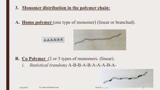 3. Monomer distribution in the polymer chain:
A. Homo polymer (one type of monomer) (linear or branched).
B. Co Polymer (2 or 3 types of monomers. (linear).
i. Statistical (random) A-B-B-A-B-A-A-A-B-A-
2/24/2016 Dr. HebaA Mohammad Uruk University 10
 