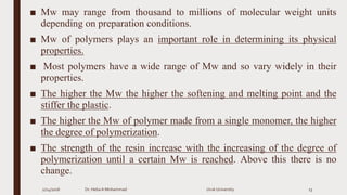 ■ Mw may range from thousand to millions of molecular weight units
depending on preparation conditions.
■ Mw of polymers plays an important role in determining its physical
properties.
■ Most polymers have a wide range of Mw and so vary widely in their
properties.
■ The higher the Mw the higher the softening and melting point and the
stiffer the plastic.
■ The higher the Mw of polymer made from a single monomer, the higher
the degree of polymerization.
■ The strength of the resin increase with the increasing of the degree of
polymerization until a certain Mw is reached. Above this there is no
change.
2/24/2016 Dr. HebaA Mohammad Uruk University 13
 