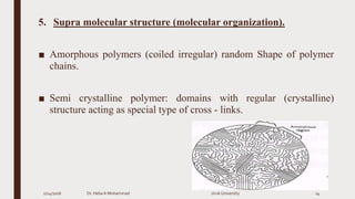 5. Supra molecular structure (molecular organization).
■ Amorphous polymers (coiled irregular) random Shape of polymer
chains.
■ Semi crystalline polymer: domains with regular (crystalline)
structure acting as special type of cross - links.
2/24/2016 Dr. HebaA Mohammad Uruk University 14
 