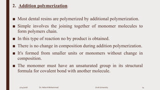 2. Addition polymerization:
■ Most dental resins are polymerized by additional polymerization.
■ Simple involves the joining together of monomer molecules to
form polymers chain.
■ In this type of reaction no by product is obtained.
■ There is no change in composition during addition polymerization.
■ It's formed from smaller units or monomers without change in
composition.
■ The monomer must have an unsaturated group in its structural
formula for covalent bond with another molecule.
2/24/2016 Dr. HebaA Mohammad Uruk University 24
 