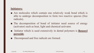 Initiators:
■ Are molecules which contain one relatively weak bond which is
able to undergo decomposition to form two reactive species (free
radicals).
■ The decomposition of bond of initiator need source of energy
(activator) such as heat, light and chemical activator.
■ Initiator which is used extensively in dental polymers is Benzoyl
peroxide.
■ Decomposed and free radicals are formed.
2/24/2016 Dr. HebaA Mohammad Uruk University 27
 