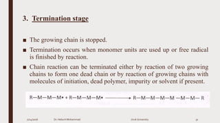 3. Termination stage
■ The growing chain is stopped.
■ Termination occurs when monomer units are used up or free radical
is finished by reaction.
■ Chain reaction can be terminated either by reaction of two growing
chains to form one dead chain or by reaction of growing chains with
molecules of initiation, dead polymer, impurity or solvent if present.
2/24/2016 Dr. HebaA Mohammad Uruk University 31
 