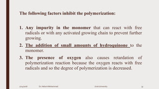 The following factors inhibit the polymerization:
1. Any impurity in the monomer that can react with free
radicals or with any activated growing chain to prevent further
growing.
2. The addition of small amounts of hydroquinone to the
monomer.
3. The presence of oxygen also causes retardation of
polymerization reaction because the oxygen reacts with free
radicals and so the degree of polymerization is decreased.
2/24/2016 Dr. HebaA Mohammad Uruk University 33
 