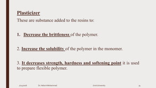 Plasticizer
These are substance added to the resins to:
1. Decrease the brittleness of the polymer.
2. Increase the solubility of the polymer in the monomer.
3. It decreases strength, hardness and softening point it is used
to prepare flexible polymer.
2/24/2016 Dr. HebaA Mohammad Uruk University 34
 