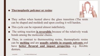 ■ Thermoplastic polymer or resins:
■ They soften when heated above the glass transition (The resin
can be shaped and molded) and upon cooling it will harden.
■ This cycle can be repeated almost indefinitely.
■ The setting reaction is reversible because of the relatively weak
bonds among the molecular chains.
■ Thus, in contrast to thermosetting resins, thermoplastic resins
can be melting and are usually soluble in organic solvents and
have better flexural and impact properties, e.g. flexible
denture.
2/24/2016 Dr. HebaA Mohammad Uruk University 36
 