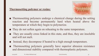 Thermosetting polymer or resins:
■ Thermosetting polymers undergo a chemical change during the setting
reaction and become permanently hard when heated above the
temperature at which they begin to polymerize.
■ They do not soften again on reheating to the same temperature.
■ They are usually cross linked in this state, and thus, they are insoluble
and will not melt.
■ Instead, they decompose if heated to a high enough temperature.
■ Thermosetting polymers generally have superior abrasion resistance
and dimensional stability compared with thermoplastic polymers.
2/24/2016 Dr. HebaA Mohammad Uruk University 37
 