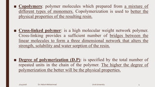 ■ Copolymers: polymer molecules which prepared from a mixture of
different types of monomers. Copolymerization is used to better the
physical properties of the resulting resin.
■ Cross-linked polymer: is a high molecular weight network polymer.
Cross-linking provides a sufficient number of bridges between the
linear molecules to form a three dimensional network that alters the
strength, solubility and water sorption of the resin.
■ Degree of polymerization (D.P): is specified by the total number of
repeated units in the chain of the polymer. The higher the degree of
polymerization the better will be the physical properties.
2/24/2016 Dr. HebaA Mohammad Uruk University 4
 