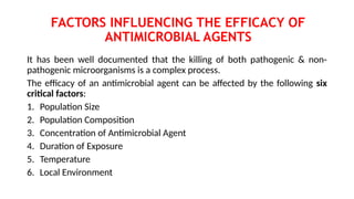 FACTORS INFLUENCING THE EFFICACY OF
ANTIMICROBIAL AGENTS
It has been well documented that the killing of both pathogenic & non-
pathogenic microorganisms is a complex process.
The efficacy of an antimicrobial agent can be affected by the following six
critical factors:
1. Population Size
2. Population Composition
3. Concentration of Antimicrobial Agent
4. Duration of Exposure
5. Temperature
6. Local Environment
 