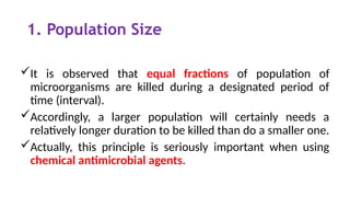 1. Population Size
It is observed that equal fractions of population of
microorganisms are killed during a designated period of
time (interval).
Accordingly, a larger population will certainly needs a
relatively longer duration to be killed than do a smaller one.
Actually, this principle is seriously important when using
chemical antimicrobial agents.
 