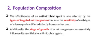 2. Population Composition
 The effectiveness of an antimicrobial agent is also affected by the
types of targeted microorganisms because the sensitivity of each type
of microorganism differs distinctly from another one.
 Additionally, the stage of growth of a microorganism can essentially
influence its sensitivity to antimicrobial agents.
 