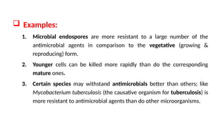  Examples:
1. Microbial endospores are more resistant to a large number of the
antimicrobial agents in comparison to the vegetative (growing &
reproducing) form.
2. Younger cells can be killed more rapidly than do the corresponding
mature ones.
3. Certain species may withstand antimicrobials better than others; like
Mycobacterium tuberculosis (the causative organism for tuberculosis) is
more resistant to antimicrobial agents than do other microorganisms.
 