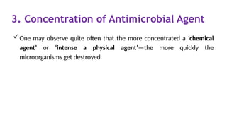 3. Concentration of Antimicrobial Agent
One may observe quite often that the more concentrated a ‘chemical
agent’ or ‘intense a physical agent’—the more quickly the
microorganisms get destroyed.
 