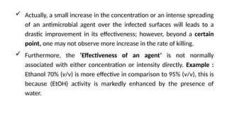  Actually, a small increase in the concentration or an intense spreading
of an antimicrobial agent over the infected surfaces will leads to a
drastic improvement in its effectiveness; however, beyond a certain
point, one may not observe more increase in the rate of killing.
 Furthermore, the ‘Effectiveness of an agent’ is not normally
associated with either concentration or intensity directly. Example :
Ethanol 70% (v/v) is more effective in comparison to 95% (v/v), this is
because (EtOH) activity is markedly enhanced by the presence of
water.
 