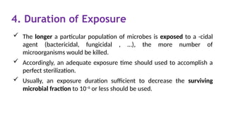 4. Duration of Exposure
 The longer a particular population of microbes is exposed to a -cidal
agent (bactericidal, fungicidal , …), the more number of
microorganisms would be killed.
 Accordingly, an adequate exposure time should used to accomplish a
perfect sterilization.
 Usually, an exposure duration sufficient to decrease the surviving
microbial fraction to 10–6
or less should be used.
 