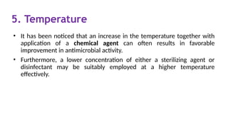 5. Temperature
• It has been noticed that an increase in the temperature together with
application of a chemical agent can often results in favorable
improvement in antimicrobial activity.
• Furthermore, a lower concentration of either a sterilizing agent or
disinfectant may be suitably employed at a higher temperature
effectively.
 