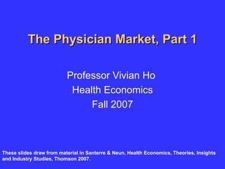 The Physician Market, Part 1 Professor Vivian Ho  Health Economics Fall 2007 These slides draw from material in Santerre & Neun, Health Economics, Theories, Insights and Industry Studies, Thomson 2007. 