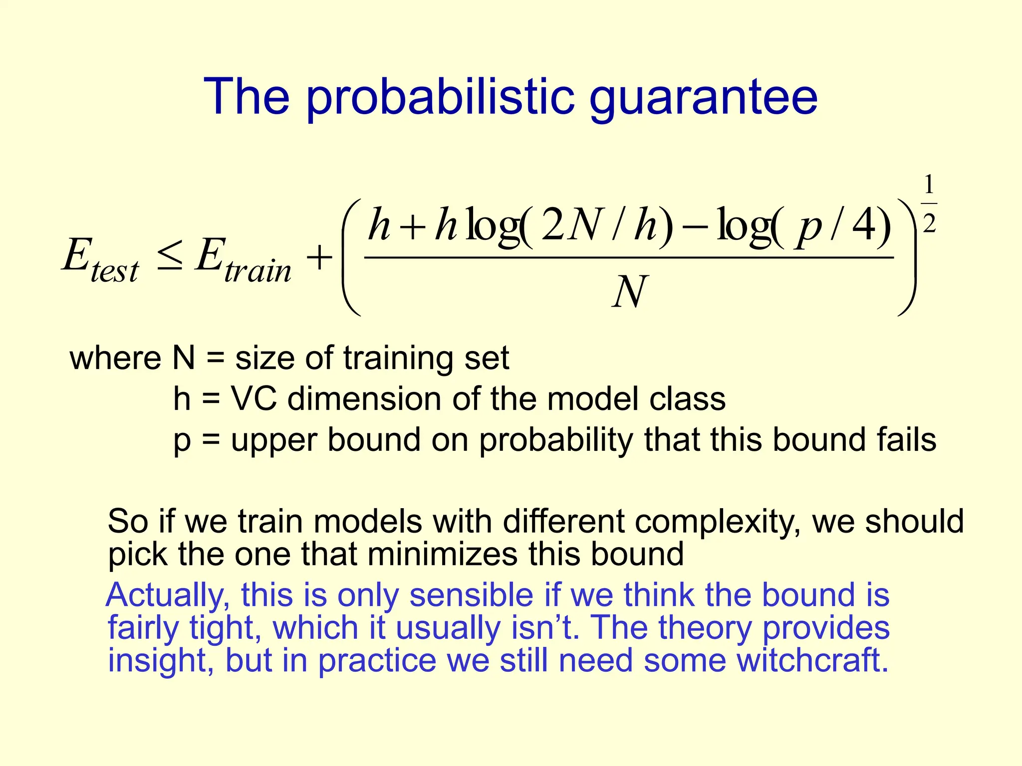 The probabilistic guarantee
where N = size of training set
h = VC dimension of the model class
p = upper bound on probability that this bound fails
So if we train models with different complexity, we should
pick the one that minimizes this bound
Actually, this is only sensible if we think the bound is
fairly tight, which it usually isn’t. The theory provides
insight, but in practice we still need some witchcraft.
2
1
)
4
/
log(
)
/
2
log(





 



N
p
h
N
h
h
E
E train
test
 