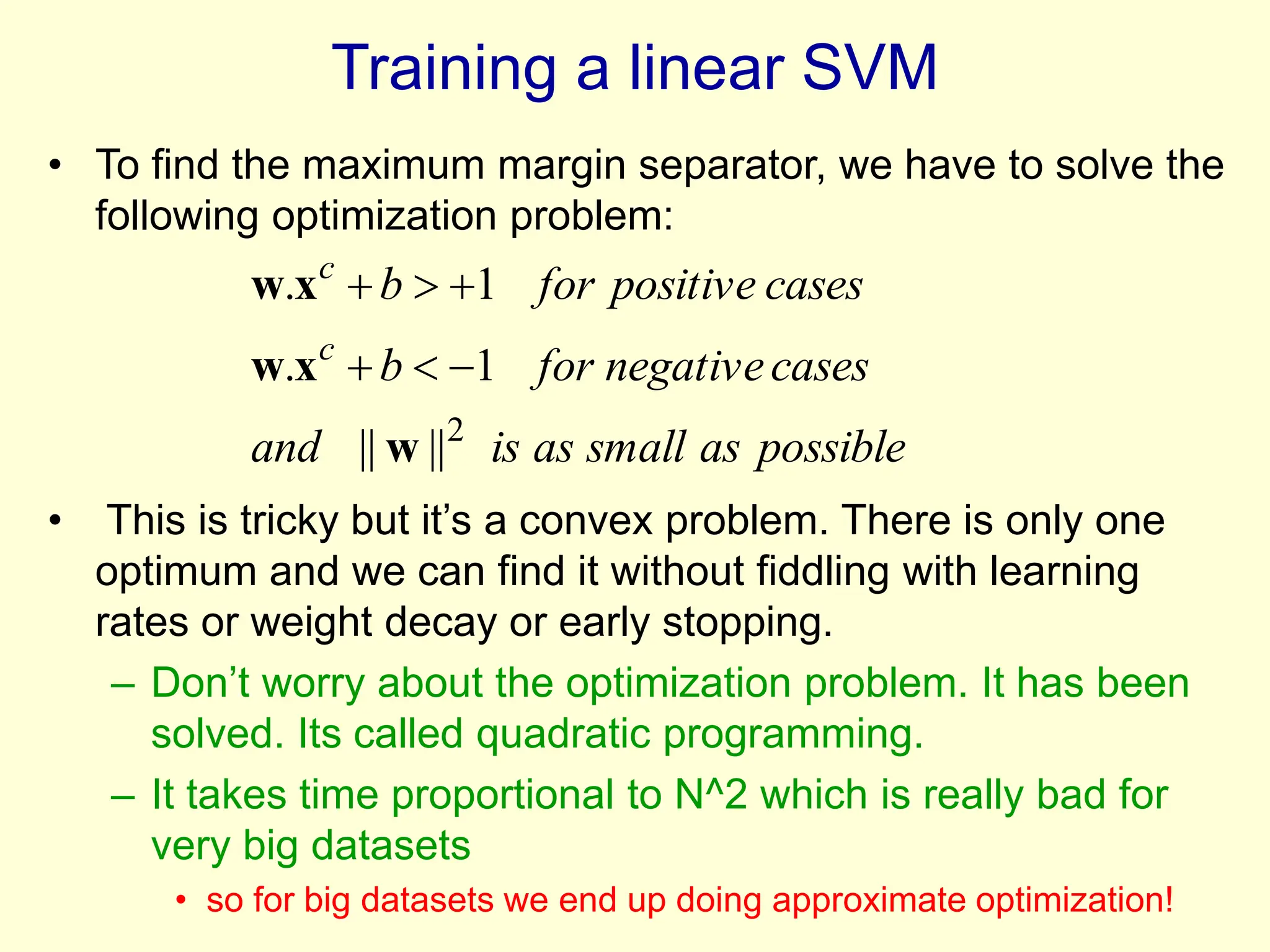 Training a linear SVM
• To find the maximum margin separator, we have to solve the
following optimization problem:
• This is tricky but it’s a convex problem. There is only one
optimum and we can find it without fiddling with learning
rates or weight decay or early stopping.
– Don’t worry about the optimization problem. It has been
solved. Its called quadratic programming.
– It takes time proportional to N^2 which is really bad for
very big datasets
• so for big datasets we end up doing approximate optimization!
possible
as
small
as
is
and
cases
negative
for
b
cases
positive
for
b
c
c
2
||
||
1
.
1
.
w
x
w
x
w






 
