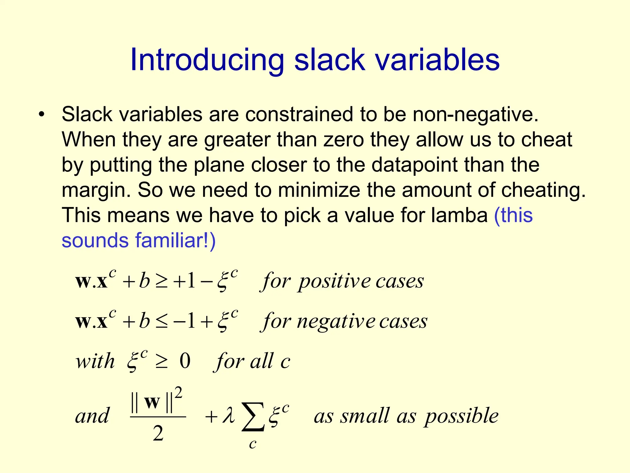 Introducing slack variables
• Slack variables are constrained to be non-negative.
When they are greater than zero they allow us to cheat
by putting the plane closer to the datapoint than the
margin. So we need to minimize the amount of cheating.
This means we have to pick a value for lamba (this
sounds familiar!)
possible
as
small
as
and
c
all
for
with
cases
negative
for
b
cases
positive
for
b
c
c
c
c
c
c
c
















2
||
||
0
1
.
1
.
2
w
x
w
x
w
 