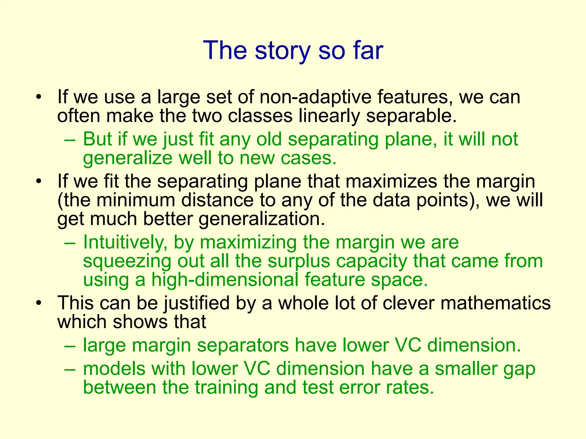 The story so far
• If we use a large set of non-adaptive features, we can
often make the two classes linearly separable.
– But if we just fit any old separating plane, it will not
generalize well to new cases.
• If we fit the separating plane that maximizes the margin
(the minimum distance to any of the data points), we will
get much better generalization.
– Intuitively, by maximizing the margin we are
squeezing out all the surplus capacity that came from
using a high-dimensional feature space.
• This can be justified by a whole lot of clever mathematics
which shows that
– large margin separators have lower VC dimension.
– models with lower VC dimension have a smaller gap
between the training and test error rates.
 