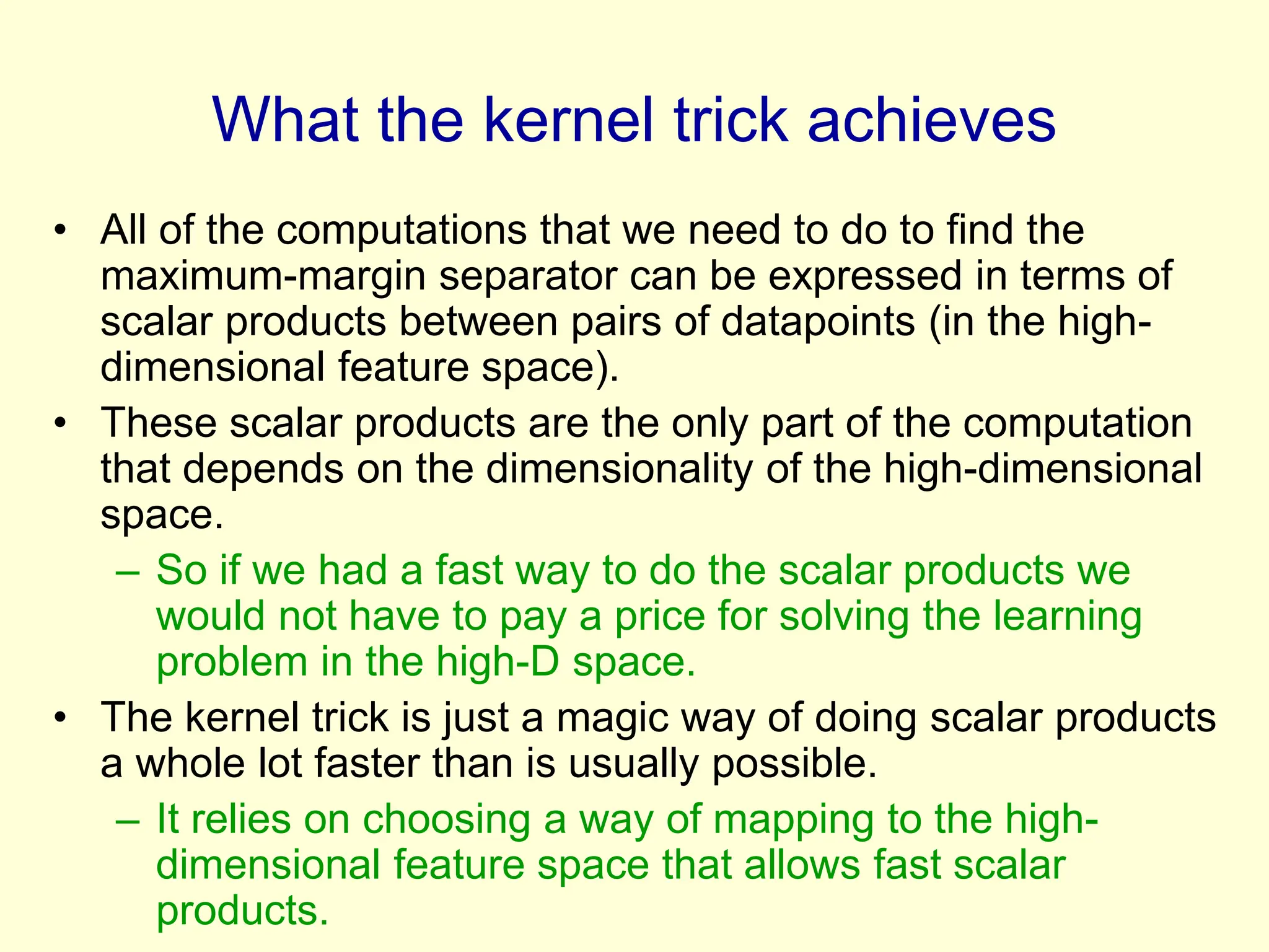 What the kernel trick achieves
• All of the computations that we need to do to find the
maximum-margin separator can be expressed in terms of
scalar products between pairs of datapoints (in the high-
dimensional feature space).
• These scalar products are the only part of the computation
that depends on the dimensionality of the high-dimensional
space.
– So if we had a fast way to do the scalar products we
would not have to pay a price for solving the learning
problem in the high-D space.
• The kernel trick is just a magic way of doing scalar products
a whole lot faster than is usually possible.
– It relies on choosing a way of mapping to the high-
dimensional feature space that allows fast scalar
products.
 