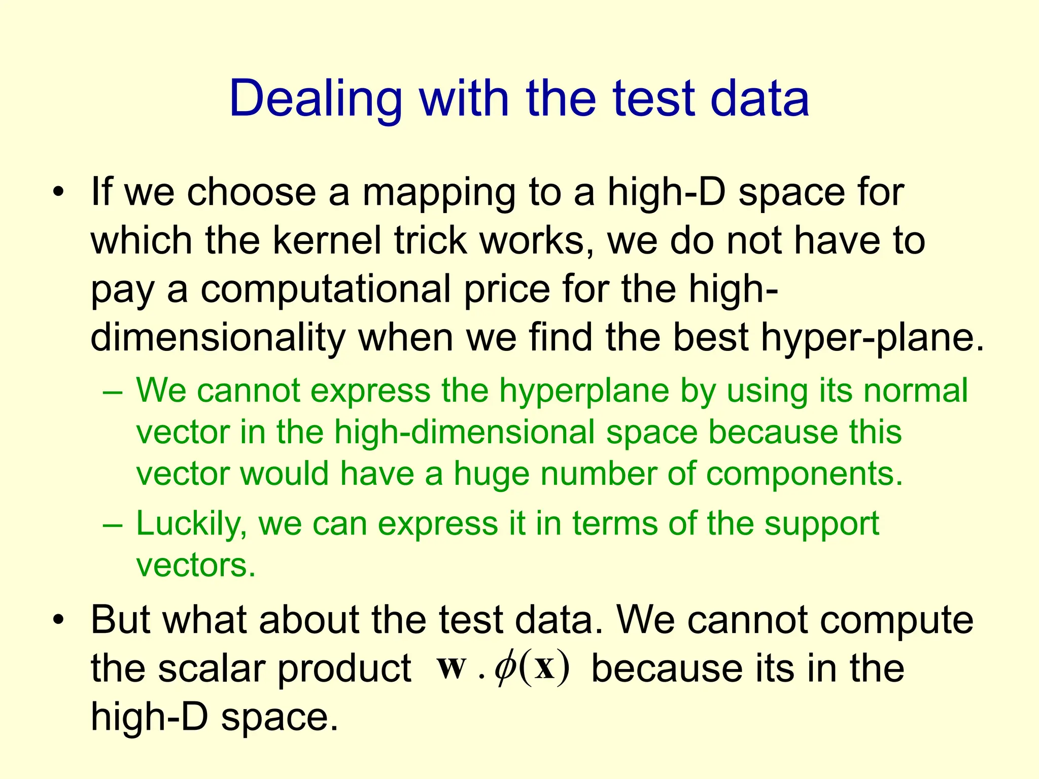 Dealing with the test data
• If we choose a mapping to a high-D space for
which the kernel trick works, we do not have to
pay a computational price for the high-
dimensionality when we find the best hyper-plane.
– We cannot express the hyperplane by using its normal
vector in the high-dimensional space because this
vector would have a huge number of components.
– Luckily, we can express it in terms of the support
vectors.
• But what about the test data. We cannot compute
the scalar product because its in the
high-D space.
)
(
. x
w 
 