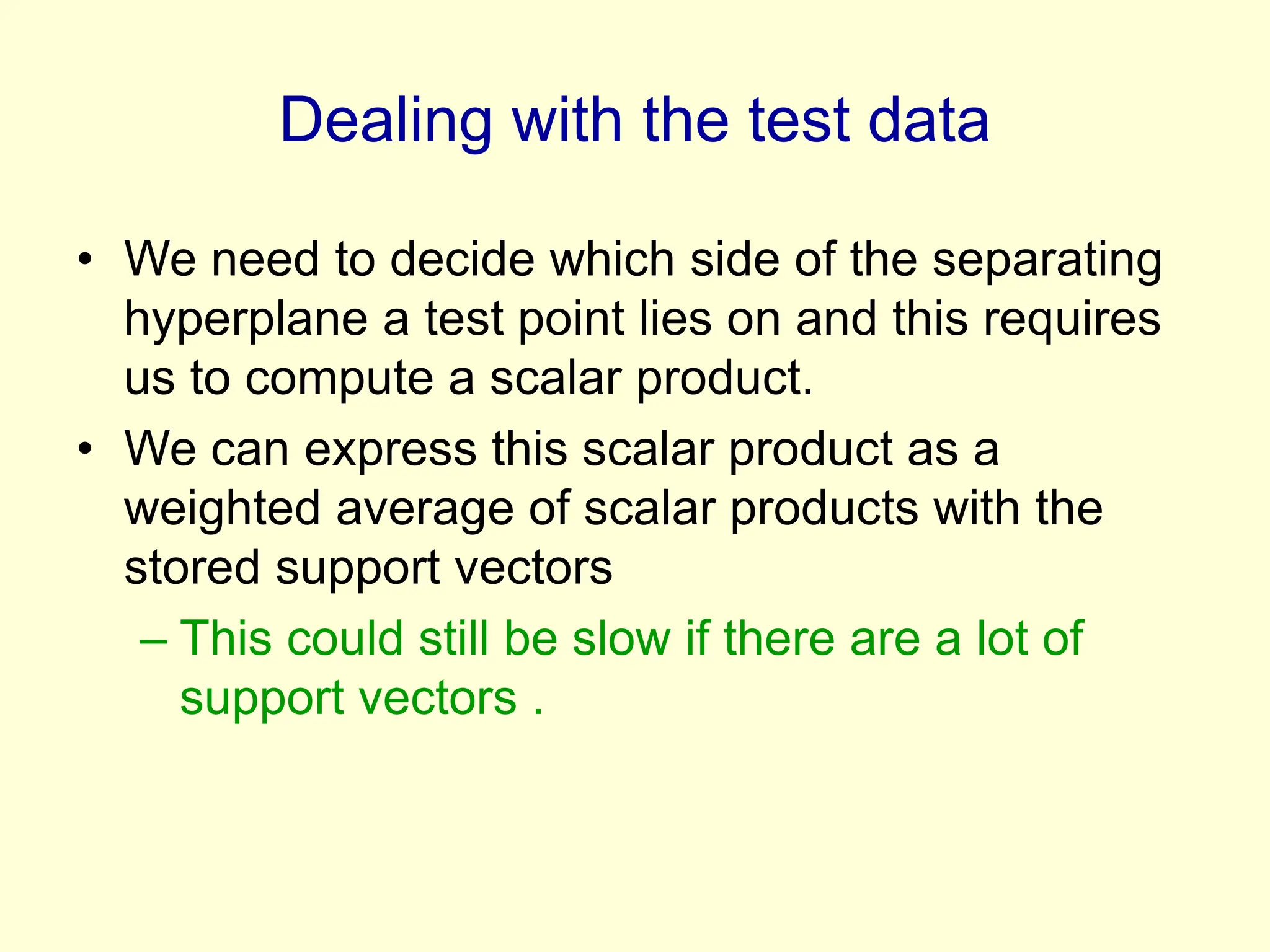Dealing with the test data
• We need to decide which side of the separating
hyperplane a test point lies on and this requires
us to compute a scalar product.
• We can express this scalar product as a
weighted average of scalar products with the
stored support vectors
– This could still be slow if there are a lot of
support vectors .
 