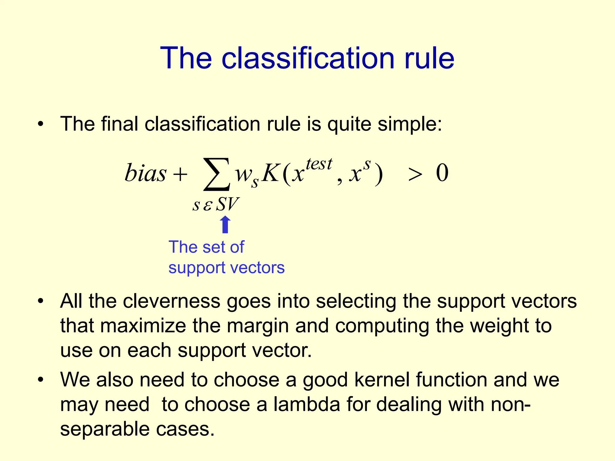 The classification rule
• The final classification rule is quite simple:
• All the cleverness goes into selecting the support vectors
that maximize the margin and computing the weight to
use on each support vector.
• We also need to choose a good kernel function and we
may need to choose a lambda for dealing with non-
separable cases.
 

SV
s
s
test
s x
x
K
w
bias

0
)
,
(
The set of
support vectors
 