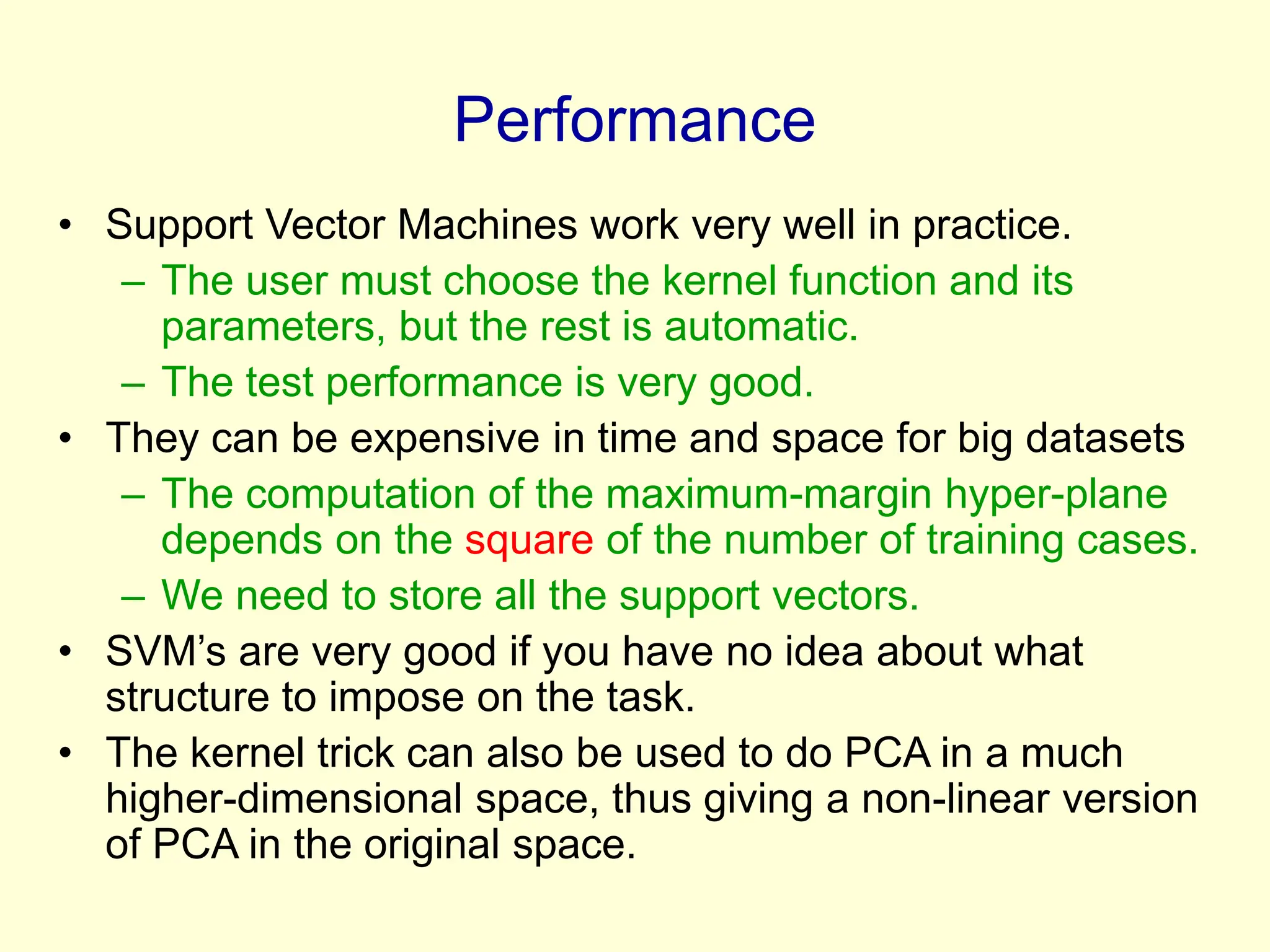 Performance
• Support Vector Machines work very well in practice.
– The user must choose the kernel function and its
parameters, but the rest is automatic.
– The test performance is very good.
• They can be expensive in time and space for big datasets
– The computation of the maximum-margin hyper-plane
depends on the square of the number of training cases.
– We need to store all the support vectors.
• SVM’s are very good if you have no idea about what
structure to impose on the task.
• The kernel trick can also be used to do PCA in a much
higher-dimensional space, thus giving a non-linear version
of PCA in the original space.
 